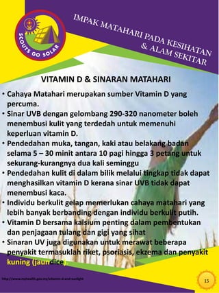 15
VITAMIN D & SINARAN MATAHARI
• Cahaya Matahari merupakan sumber Vitamin D yang
percuma.
• Sinar UVB dengan gelombang 290-320 nanometer boleh
menembusi kulit yang terdedah untuk memenuhi
keperluan vitamin D.
• Pendedahan muka, tangan, kaki atau belakang badan
selama 5 – 30 minit antara 10 pagi hingga 3 petang untuk
sekurang-kurangnya dua kali seminggu
• Pendedahan kulit di dalam bilik melalui tingkap tidak dapat
menghasilkan vitamin D kerana sinar UVB tidak dapat
menembusi kaca.
• Individu berkulit gelap memerlukan cahaya matahari yang
lebih banyak berbanding dengan individu berkulit putih.
• Vitamin D bersama kalsium penting dalam pembentukan
dan penjagaan tulang dan gigi yang sihat
• Sinaran UV juga digunakan untuk merawat beberapa
penyakit termasuklah riket, psoriasis, ekzema dan penyakit
kuning (jaundice).
http://www.myhealth.gov.my/vitamin-d-and-sunlight
 