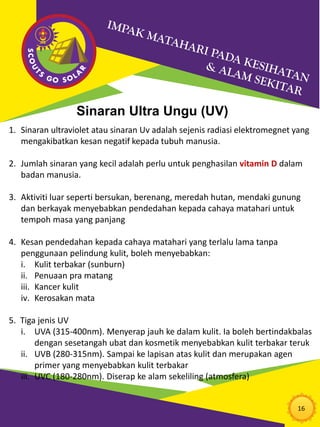 16
Sinaran Ultra Ungu (UV)
1. Sinaran ultraviolet atau sinaran Uv adalah sejenis radiasi elektromegnet yang
mengakibatkan kesan negatif kepada tubuh manusia.
2. Jumlah sinaran yang kecil adalah perlu untuk penghasilan vitamin D dalam
badan manusia.
3. Aktiviti luar seperti bersukan, berenang, meredah hutan, mendaki gunung
dan berkayak menyebabkan pendedahan kepada cahaya matahari untuk
tempoh masa yang panjang
4. Kesan pendedahan kepada cahaya matahari yang terlalu lama tanpa
penggunaan pelindung kulit, boleh menyebabkan:
i. Kulit terbakar (sunburn)
ii. Penuaan pra matang
iii. Kancer kulit
iv. Kerosakan mata
5. Tiga jenis UV
i. UVA (315-400nm). Menyerap jauh ke dalam kulit. Ia boleh bertindakbalas
dengan sesetangah ubat dan kosmetik menyebabkan kulit terbakar teruk
ii. UVB (280-315nm). Sampai ke lapisan atas kulit dan merupakan agen
primer yang menyebabkan kulit terbakar
iii. UVC (180-280nm). Diserap ke alam sekeliling (atmosfera)
 