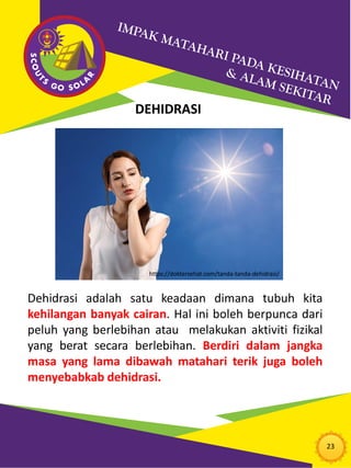 23
DEHIDRASI
Dehidrasi adalah satu keadaan dimana tubuh kita
kehilangan banyak cairan. Hal ini boleh berpunca dari
peluh yang berlebihan atau melakukan aktiviti fizikal
yang berat secara berlebihan. Berdiri dalam jangka
masa yang lama dibawah matahari terik juga boleh
menyebabkab dehidrasi.
https://doktersehat.com/tanda-tanda-dehidrasi/
 