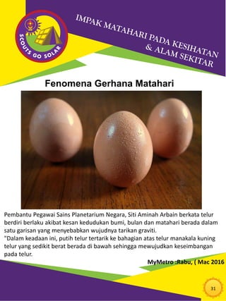 31
Pembantu Pegawai Sains Planetarium Negara, Siti Aminah Arbain berkata telur
berdiri berlaku akibat kesan kedudukan bumi, bulan dan matahari berada dalam
satu garisan yang menyebabkan wujudnya tarikan graviti.
"Dalam keadaan ini, putih telur tertarik ke bahagian atas telur manakala kuning
telur yang sedikit berat berada di bawah sehingga mewujudkan keseimbangan
pada telur.
MyMetro :Rabu, ( Mac 2016
Fenomena Gerhana Matahari
 