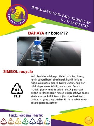35
BAHAYA air botol???
SIMBOL recycle
Kod plastik ini selalunya dilabel pada botol yang
jernih seperti botol air mineral. Plastik jenis ini
disarankan untuk dipakai hanya sekali sahaja dan
tidak disyorkan untuk diguna semula. Secara
mudah, plastik jenis ini adalah untuk pakai dan
buang. Terdapat kajian menunjukkan bahawa bahan
kimia beracun boleh terurai jika botol terdedah
pada suhu yang tinggi. Bahan kimia tersebut adalah
antara pencetus kanser.
 