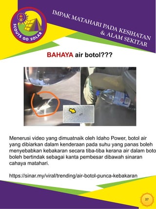 37
BAHAYA air botol???
Menerusi video yang dimuatnaik oleh Idaho Power, botol air
yang dibiarkan dalam kenderaan pada suhu yang panas boleh
menyebabkan kebakaran secara tiba-tiba kerana air dalam boto
boleh bertindak sebagai kanta pembesar dibawah sinaran
cahaya matahari.
https://sinar.my/viral/trending/air-botol-punca-kebakaran
 