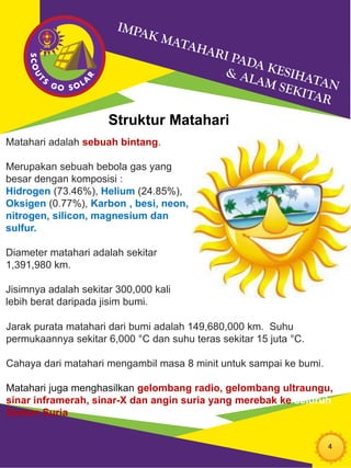4
Struktur Matahari
Matahari adalah sebuah bintang.
Merupakan sebuah bebola gas yang
besar dengan komposisi :
Hidrogen (73.46%), Helium (24.85%),
Oksigen (0.77%), Karbon , besi, neon,
nitrogen, silicon, magnesium dan
sulfur.
Diameter matahari adalah sekitar
1,391,980 km.
Jisimnya adalah sekitar 300,000 kali
lebih berat daripada jisim bumi.
Jarak purata matahari dari bumi adalah 149,680,000 km. Suhu
permukaannya sekitar 6,000 °C dan suhu teras sekitar 15 juta °C.
Cahaya dari matahari mengambil masa 8 minit untuk sampai ke bumi.
Matahari juga menghasilkan gelombang radio, gelombang ultraungu,
sinar inframerah, sinar-X dan angin suria yang merebak ke seluruh
Sistem Suria
 