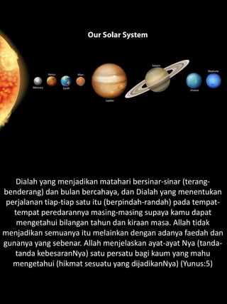 Dialah yang menjadikan matahari bersinar-sinar (terang-
benderang) dan bulan bercahaya, dan Dialah yang menentukan
perjalanan tiap-tiap satu itu (berpindah-randah) pada tempat-
tempat peredarannya masing-masing supaya kamu dapat
mengetahui bilangan tahun dan kiraan masa. Allah tidak
menjadikan semuanya itu melainkan dengan adanya faedah dan
gunanya yang sebenar. Allah menjelaskan ayat-ayat Nya (tanda-
tanda kebesaranNya) satu persatu bagi kaum yang mahu
mengetahui (hikmat sesuatu yang dijadikanNya) (Yunus:5)
 