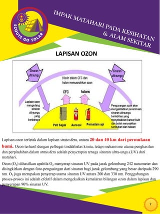 7
LAPISAN OZON
Lapisan ozon terletak dalam lapisan stratosfera, antara 20 dan 40 km dari permukaan
bumi. Ozon terhasil dengan pelbagai tindakbalas kimia, tetapi mekanisme utama penghasilan
dan perpindahan dalam atmosfera adalah penyerapan tenaga sinaran ultra-ungu (UV) dari
matahari.
Ozon (O3) dihasilkan apabila O2 menyerap sinaran UV pada jarak gelombang 242 nanometer dan
disingkirkan dengan foto-pengasingan dari sinaran bagi jarak gelombang yang besar daripada 290
nm. O3 juga merupakan penyerap utama sinaran UV antara 200 dan 330 nm. Penggabungan
proses-proses ini adalah efektif dalam mengekalkan kemalaran bilangan ozon dalam lapisan dan
penyerapan 90% sinaran UV.
 