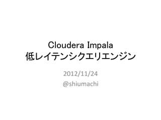 Cloudera Impala 
低レイテンシクエリエンジン	
      2012/11/24	
  
      @shiumachi	
  
 