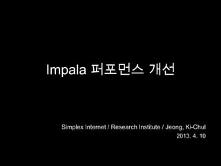 Impala 퍼포먼스 개선



 Simplex Internet / Research Institute / Jeong, Ki-Chul
                                            2013. 4. 10
 