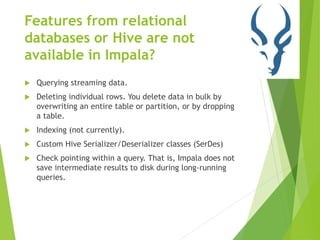 Features from relational
databases or Hive are not
available in Impala?
 Querying streaming data.
 Deleting individual rows. You delete data in bulk by
overwriting an entire table or partition, or by dropping
a table.
 Indexing (not currently).
 Custom Hive Serializer/Deserializer classes (SerDes)
 Check pointing within a query. That is, Impala does not
save intermediate results to disk during long-running
queries.
 