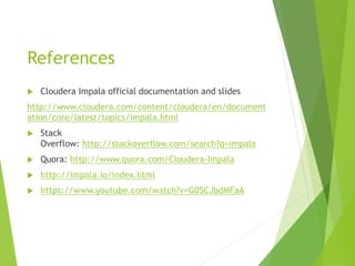 References
 Cloudera Impala official documentation and slides
http://www.cloudera.com/content/cloudera/en/document
ation/core/latest/topics/impala.html
 Stack
Overflow: http://stackoverflow.com/search?q=impala
 Quora: http://www.quora.com/Cloudera-Impala
 http://impala.io/index.html
 https://www.youtube.com/watch?v=G05CJbdMFaA
 