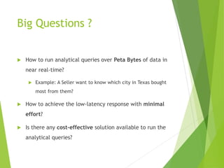 Big Questions ?
 How to run analytical queries over Peta Bytes of data in
near real-time?
 Example: A Seller want to know which city in Texas bought
most from them?
 How to achieve the low-latency response with minimal
effort?
 Is there any cost-effective solution available to run the
analytical queries?
 