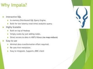 Why Impala?
 Interactive SQL
 In-memory Distributed SQL Query Engine.
 Built for low-latency (real-time) analytics query.
 Highly Scalable
 Built on top of Hadoop
 Simply scales by just adding nodes.
 Direct access to data in HDFS/Hbase (no map-reduce)
 Easy to use
 Minimal data transformation effort required.
 Re-uses hive metastore.
 Easy to integrate. Supports JDBC client
 