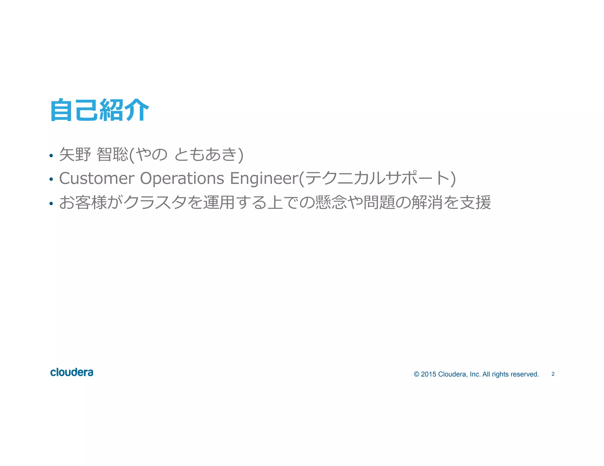 2© 2015 Cloudera, Inc. All rights reserved.
⾃自⼰己紹介
•  ⽮矢野  智聡(やの  ともあき)
•  Customer  Operations  Engineer(テクニカルサポート)
•  お客様がクラスタを運⽤用する上での懸念念や問題の解消を⽀支援
 