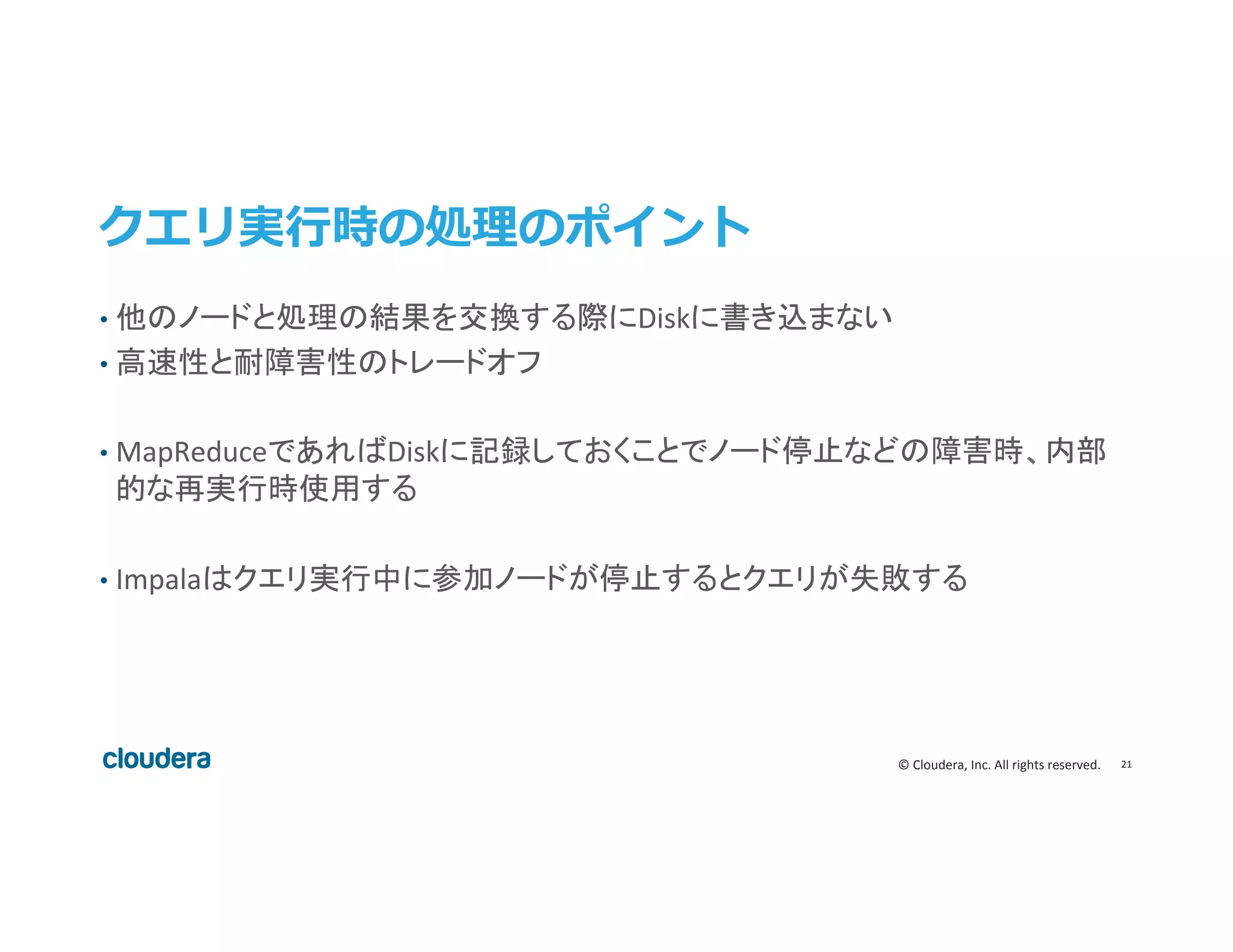 21	
  ©	
  Cloudera,	
  Inc.	
  All	
  rights	
  reserved.	
  
クエリ実⾏行行時の処理理のポイント
•  他のノードと処理の結果を交換する際にDiskに書き込まない	
  
•  高速性と耐障害性のトレードオフ	
  
•  MapReduceであればDiskに記録しておくことでノード停止などの障害時、内部
的な再実行時使用する	
  
•  Impalaはクエリ実行中に参加ノードが停止するとクエリが失敗する	
  
	
  
 