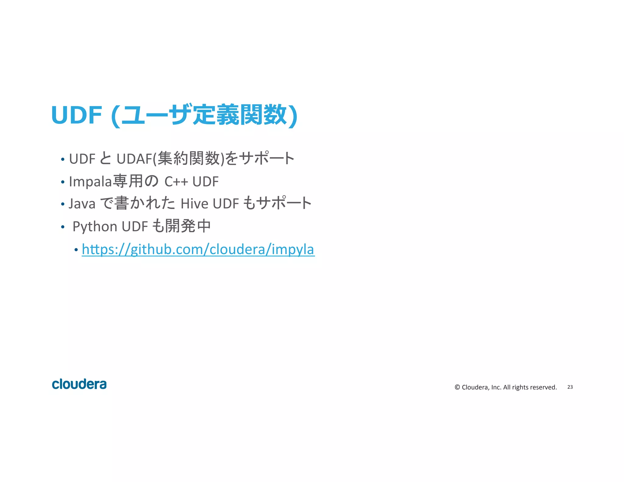 23	
  ©	
  Cloudera,	
  Inc.	
  All	
  rights	
  reserved.	
  
UDF  (ユーザ定義関数)
•  UDF	
  と UDAF(集約関数)をサポート	
  
•  Impala専用の C++	
  UDF	
  
•  Java	
  で書かれた Hive	
  UDF	
  もサポート	
  
•  	
  Python	
  UDF	
  も開発中	
  
• h>ps://github.com/cloudera/impyla	
  
 