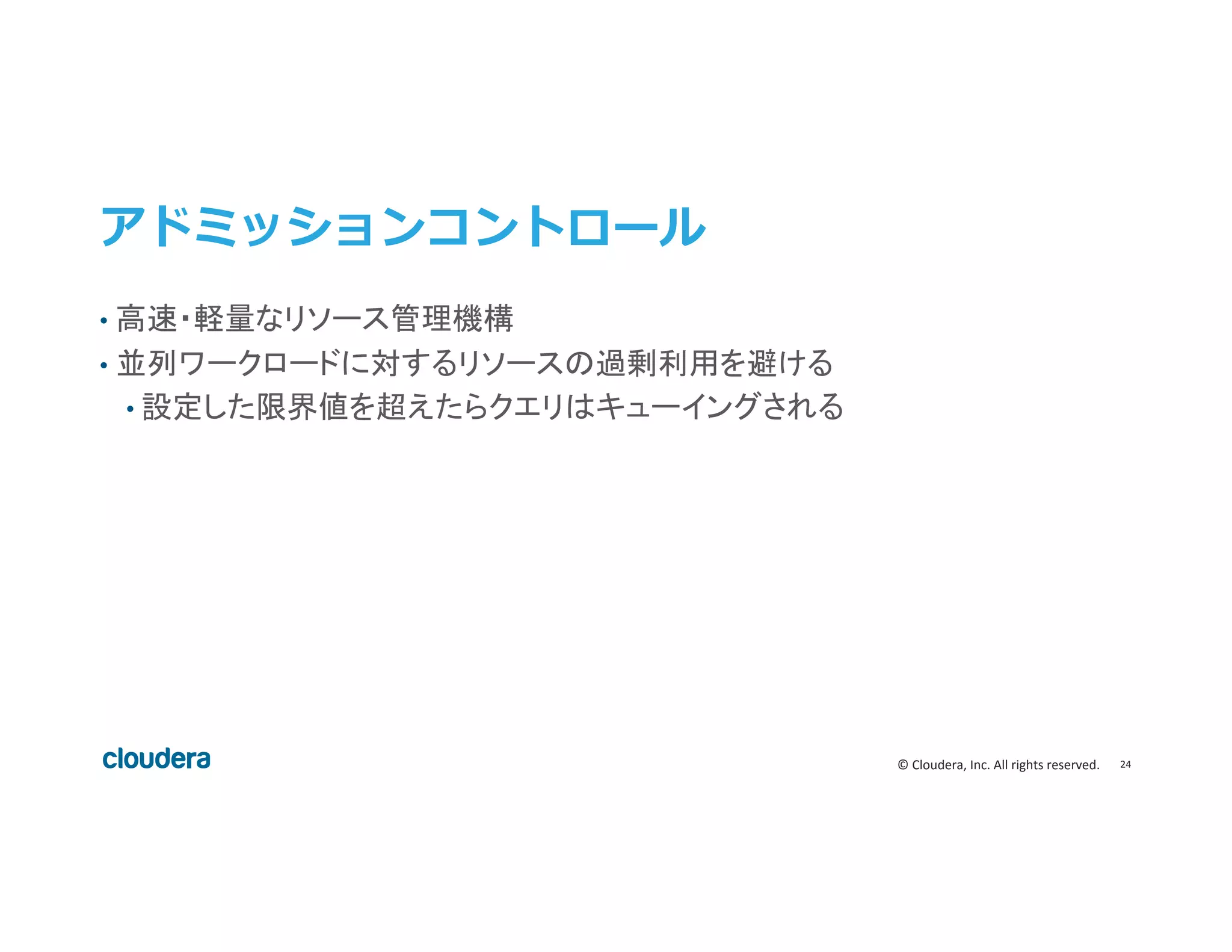 24	
  ©	
  Cloudera,	
  Inc.	
  All	
  rights	
  reserved.	
  
アドミッションコントロール  
•  高速・軽量なリソース管理機構	
  
•  並列ワークロードに対するリソースの過剰利用を避ける	
  
• 設定した限界値を超えたらクエリはキューイングされる	
  
 