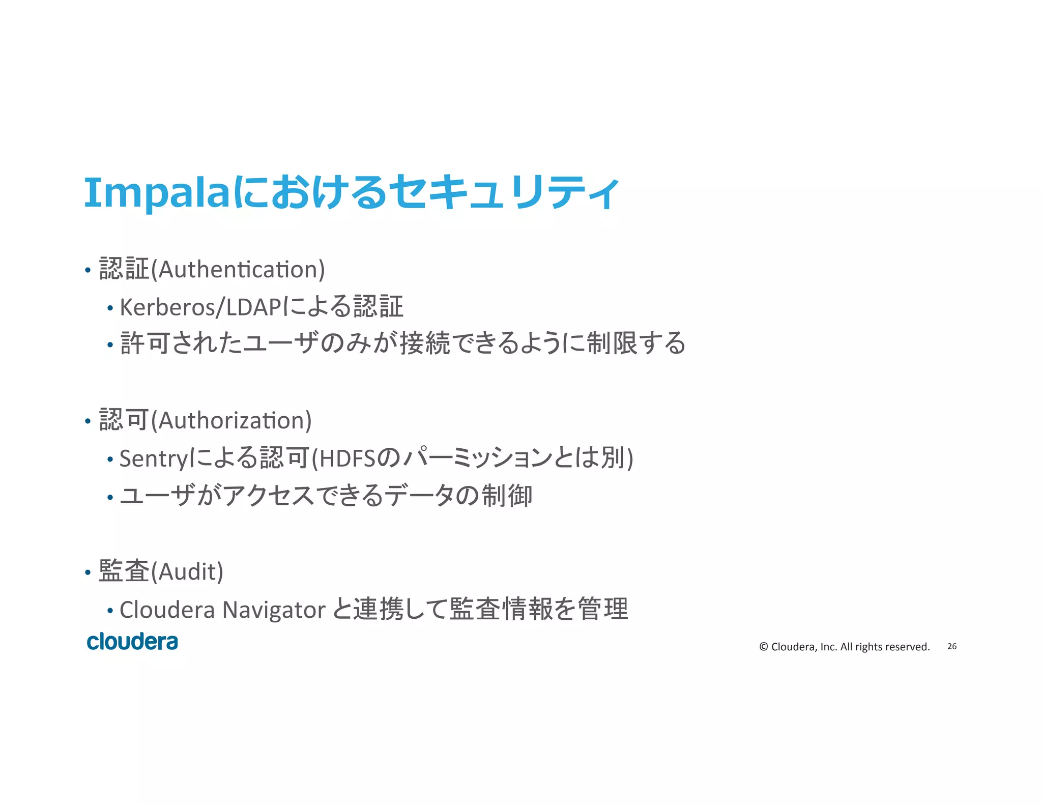 26	
  ©	
  Cloudera,	
  Inc.	
  All	
  rights	
  reserved.	
  
Impalaにおけるセキュリティ
•  認証(Authenecaeon)	
  
• Kerberos/LDAPによる認証	
  
• 許可されたユーザのみが接続できるように制限する	
•  認可(Authorizaeon)	
  
• Sentryによる認可(HDFSのパーミッションとは別)	
  
• ユーザがアクセスできるデータの制御	
  
•  監査(Audit)	
  
• Cloudera	
  Navigator	
  と連携して監査情報を管理	
  
 