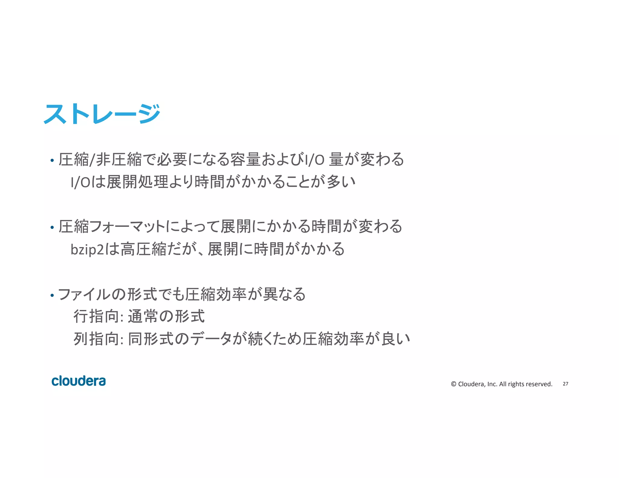 27	
  ©	
  Cloudera,	
  Inc.	
  All	
  rights	
  reserved.	
  
ストレージ
•  圧縮/非圧縮で必要になる容量およびI/O	
  量が変わる	
  
	
  	
  I/Oは展開処理より時間がかかることが多い	
  
	
  
•  圧縮フォーマットによって展開にかかる時間が変わる	
  	
  
	
  	
  bzip2は高圧縮だが、展開に時間がかかる	
  
•  ファイルの形式でも圧縮効率が異なる	
  
行指向:	
  通常の形式	
  
列指向:	
  同形式のデータが続くため圧縮効率が良い	
  
 