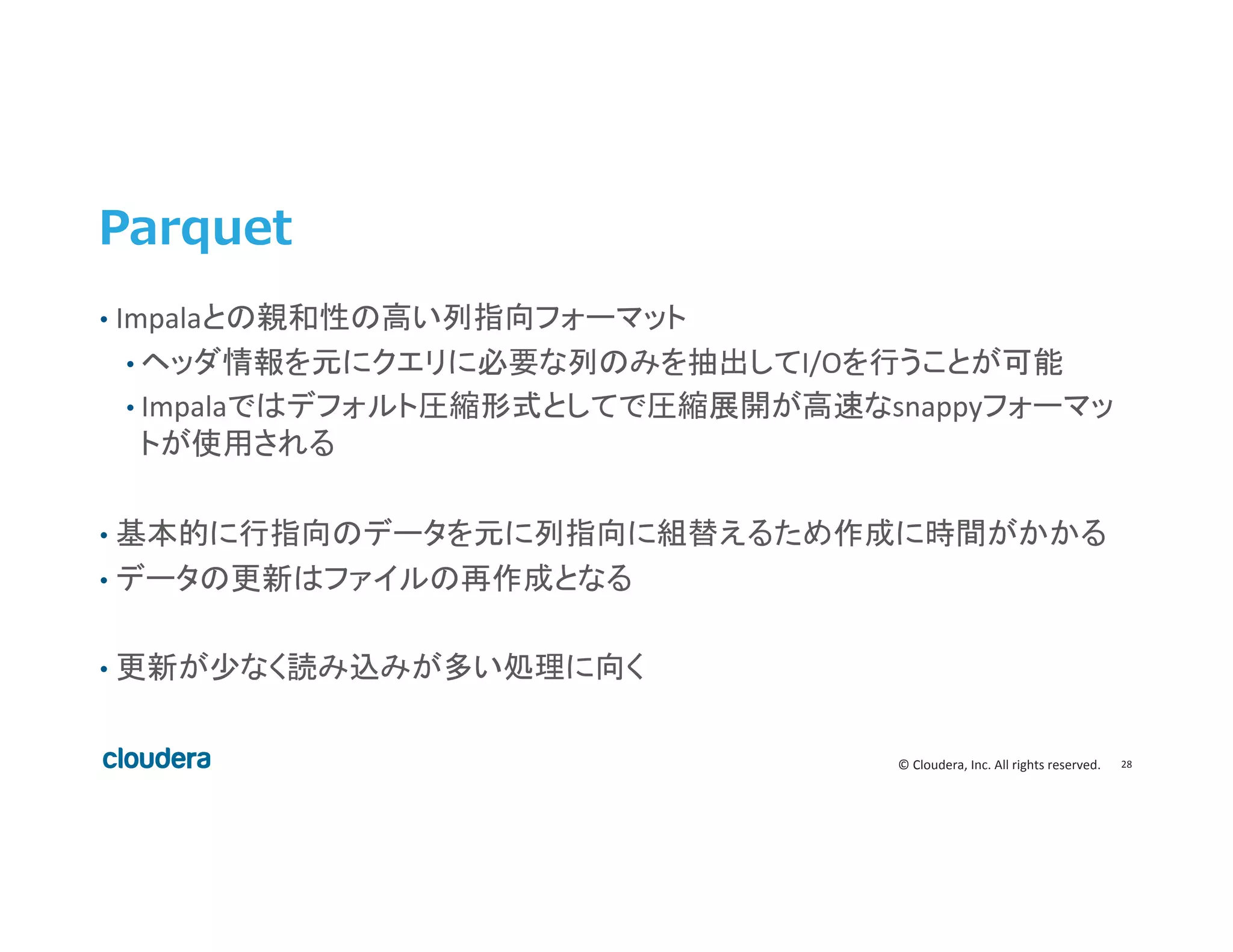 28	
  ©	
  Cloudera,	
  Inc.	
  All	
  rights	
  reserved.	
  
Parquet
•  Impalaとの親和性の高い列指向フォーマット	
  
• ヘッダ情報を元にクエリに必要な列のみを抽出してI/Oを行うことが可能	
  
• Impalaではデフォルト圧縮形式としてで圧縮展開が高速なsnappyフォーマッ
トが使用される	
  
	
  
•  基本的に行指向のデータを元に列指向に組替えるため作成に時間がかかる	
  
•  データの更新はファイルの再作成となる	
  
•  更新が少なく読み込みが多い処理に向く	
  
 