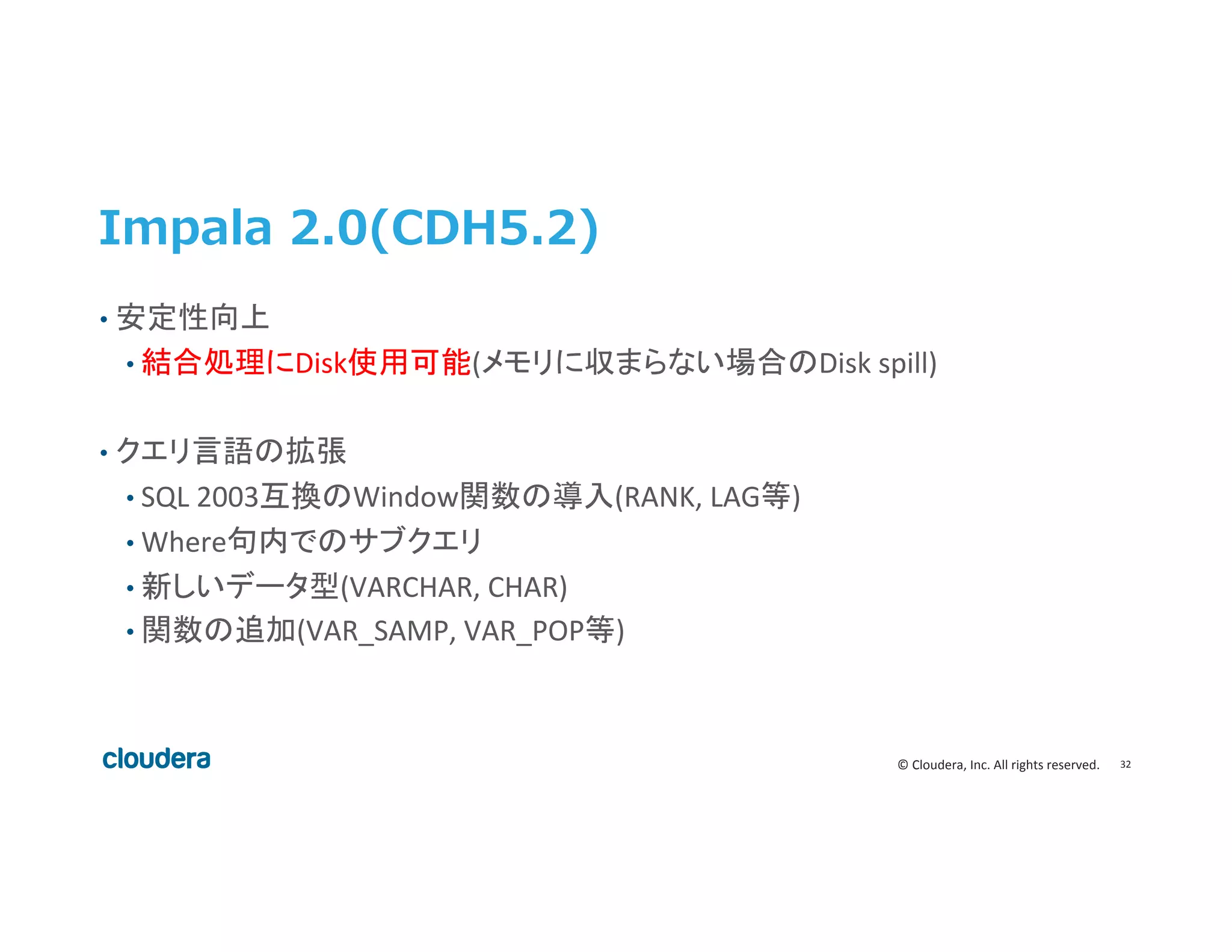 32	
  ©	
  Cloudera,	
  Inc.	
  All	
  rights	
  reserved.	
  
Impala  2.0(CDH5.2)
•  安定性向上	
  
• 結合処理にDisk使用可能(メモリに収まらない場合のDisk	
  spill)	
  
	
  
•  クエリ言語の拡張	
  
• SQL	
  2003互換のWindow関数の導入(RANK,	
  LAG等)	
  
• Where句内でのサブクエリ	
  
• 新しいデータ型(VARCHAR,	
  CHAR)	
  
• 関数の追加(VAR_SAMP,	
  VAR_POP等)	
  
 
