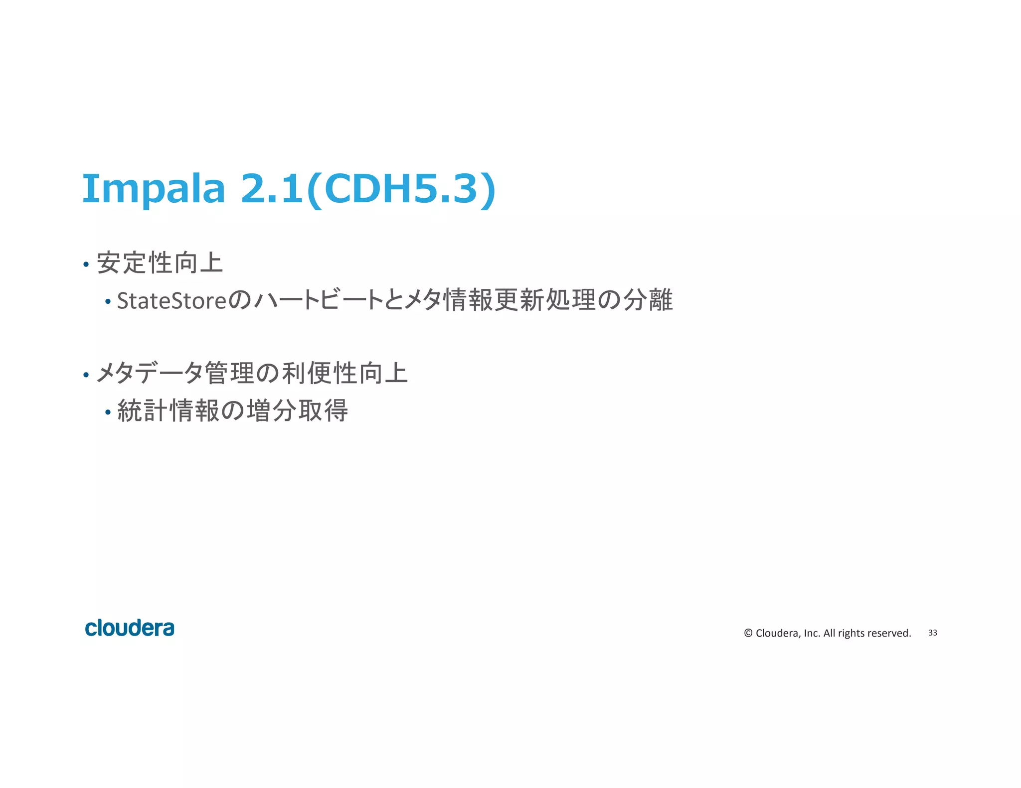 33	
  ©	
  Cloudera,	
  Inc.	
  All	
  rights	
  reserved.	
  
Impala  2.1(CDH5.3)
•  安定性向上	
  
• StateStoreのハートビートとメタ情報更新処理の分離	
  
	
  
•  メタデータ管理の利便性向上	
  
• 統計情報の増分取得	
  
 