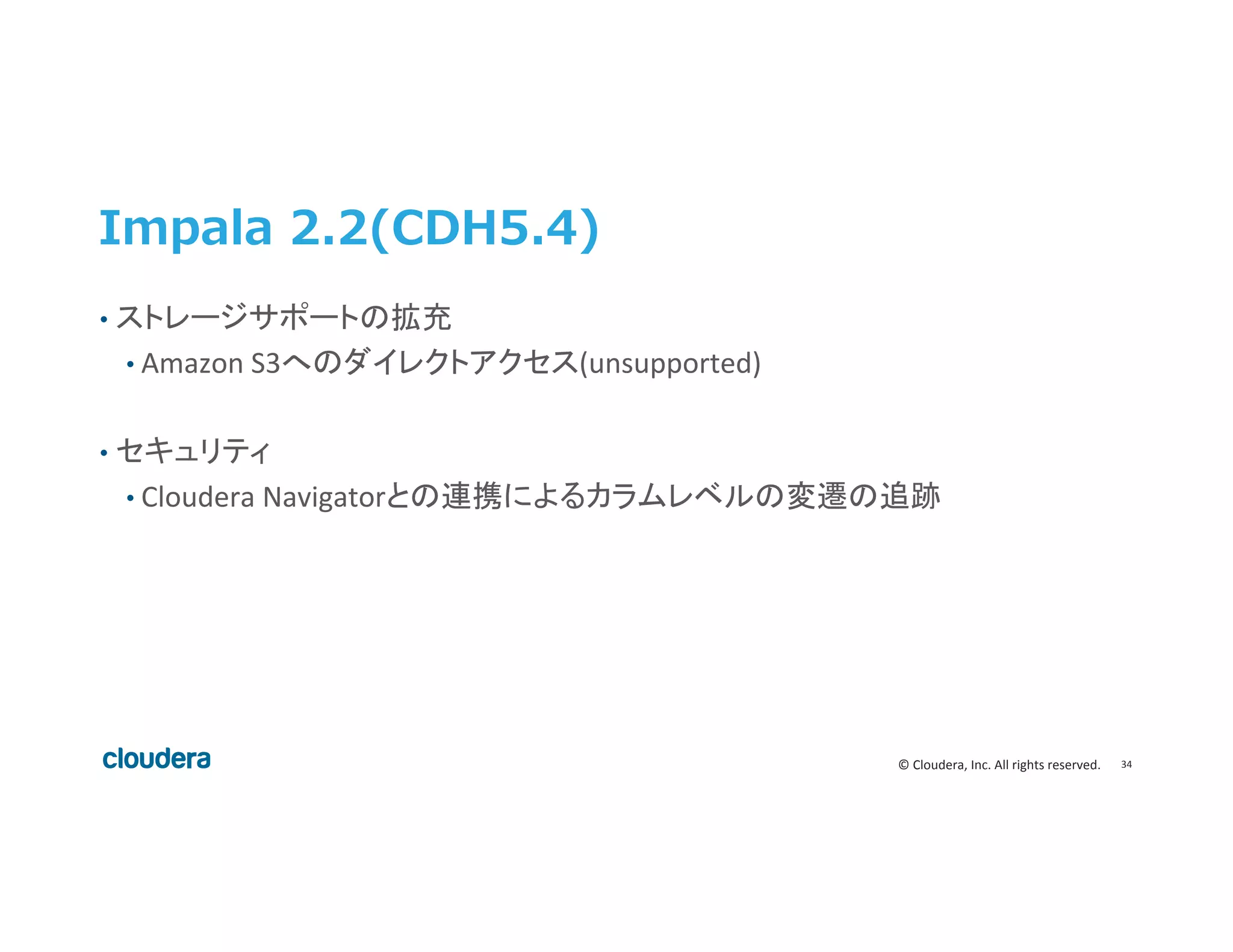 34	
  ©	
  Cloudera,	
  Inc.	
  All	
  rights	
  reserved.	
  
Impala  2.2(CDH5.4)
•  ストレージサポートの拡充	
  
• Amazon	
  S3へのダイレクトアクセス(unsupported)	
  
•  セキュリティ	
  
• Cloudera	
  Navigatorとの連携によるカラムレベルの変遷の追跡	
  
 