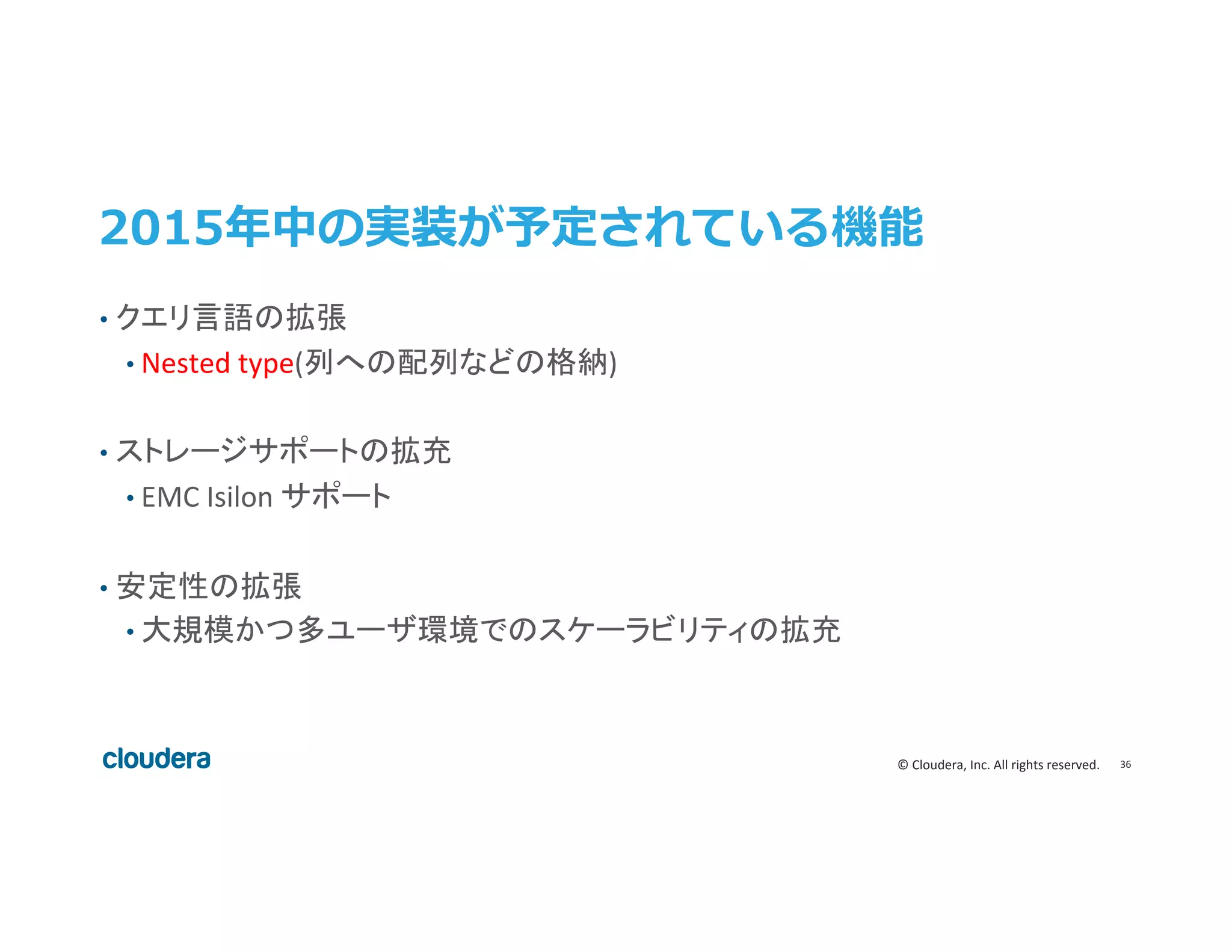 36	
  ©	
  Cloudera,	
  Inc.	
  All	
  rights	
  reserved.	
  
2015年年中の実装が予定されている機能
•  クエリ言語の拡張	
  
• Nested	
  type(列への配列などの格納)	
  
•  ストレージサポートの拡充	
  
• EMC	
  Isilon	
  サポート	
  
	
  
•  安定性の拡張	
  
• 大規模かつ多ユーザ環境でのスケーラビリティの拡充	
  
 