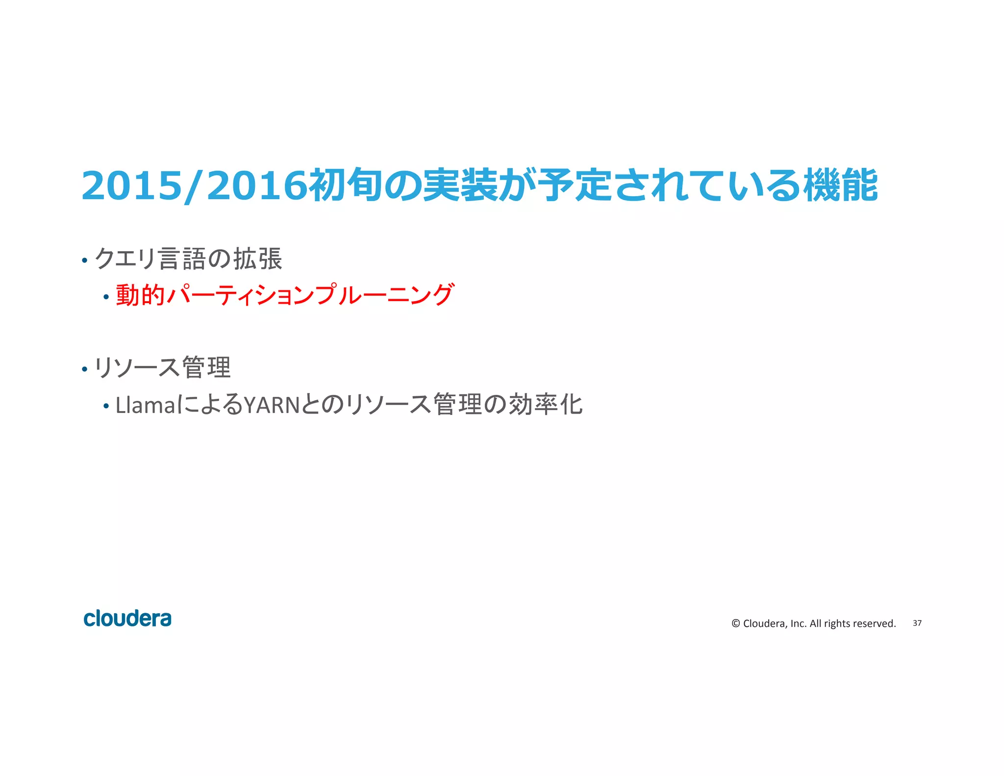 37	
  ©	
  Cloudera,	
  Inc.	
  All	
  rights	
  reserved.	
  
2015/2016初旬の実装が予定されている機能
•  クエリ言語の拡張	
  
• 動的パーティションプルーニング	
  
	
  
•  リソース管理	
  
• LlamaによるYARNとのリソース管理の効率化	
 