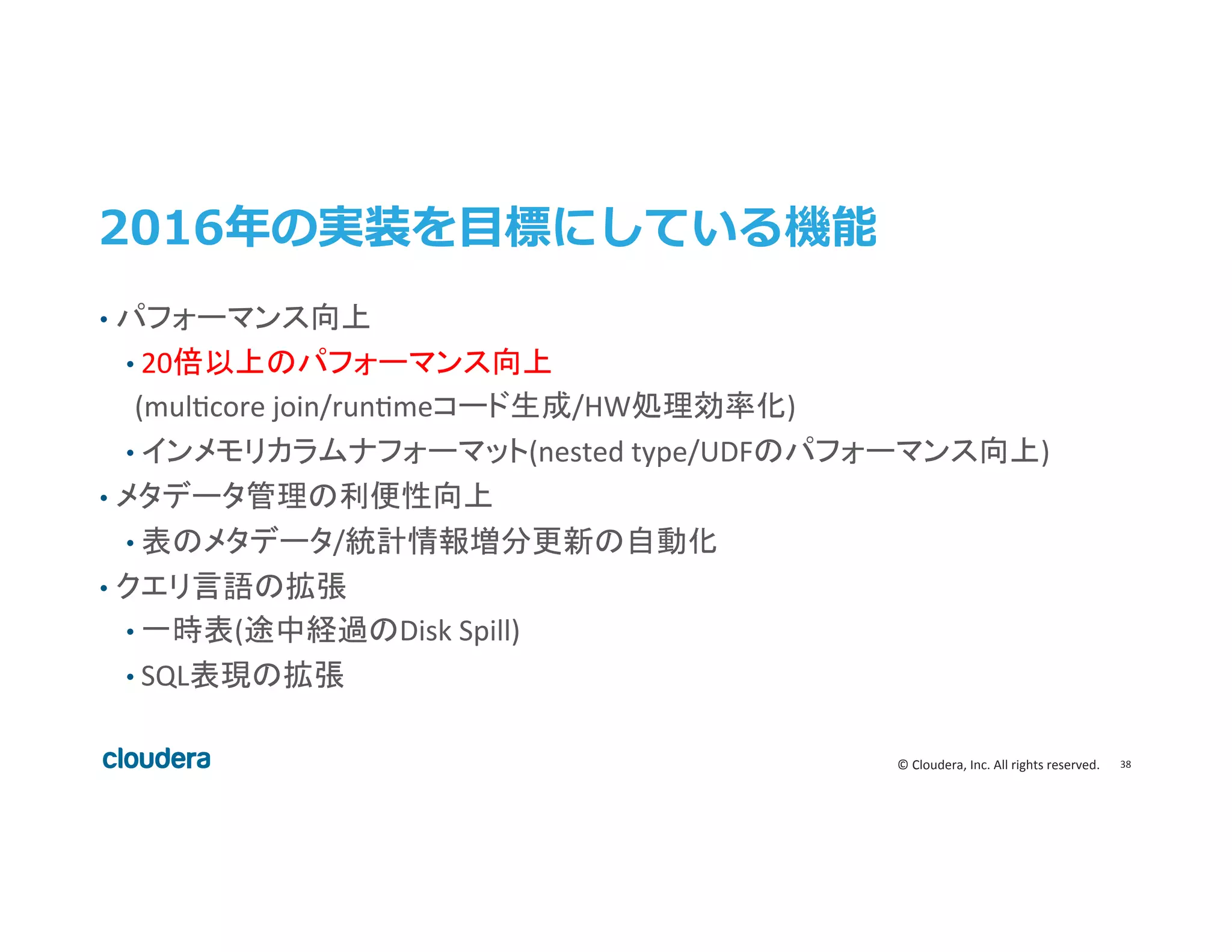 38	
  ©	
  Cloudera,	
  Inc.	
  All	
  rights	
  reserved.	
  
2016年年の実装を⽬目標にしている機能
•  パフォーマンス向上	
  
• 20倍以上のパフォーマンス向上	
  
	
  	
  	
  	
  	
  (mulecore	
  join/runemeコード生成/HW処理効率化)	
  
• インメモリカラムナフォーマット(nested	
  type/UDFのパフォーマンス向上)	
  
•  メタデータ管理の利便性向上	
  
• 表のメタデータ/統計情報増分更新の自動化	
  
•  クエリ言語の拡張	
  
• 一時表(途中経過のDisk	
  Spill)	
  
• SQL表現の拡張	
 