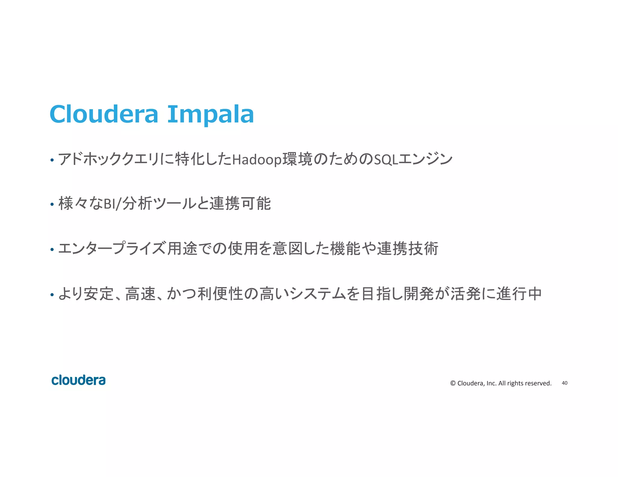 40	
  ©	
  Cloudera,	
  Inc.	
  All	
  rights	
  reserved.	
  
Cloudera  Impala
•  アドホッククエリに特化したHadoop環境のためのSQLエンジン	
  
•  様々なBI/分析ツールと連携可能	
  
•  エンタープライズ用途での使用を意図した機能や連携技術	
  
•  より安定、高速、かつ利便性の高いシステムを目指し開発が活発に進行中	
  
 