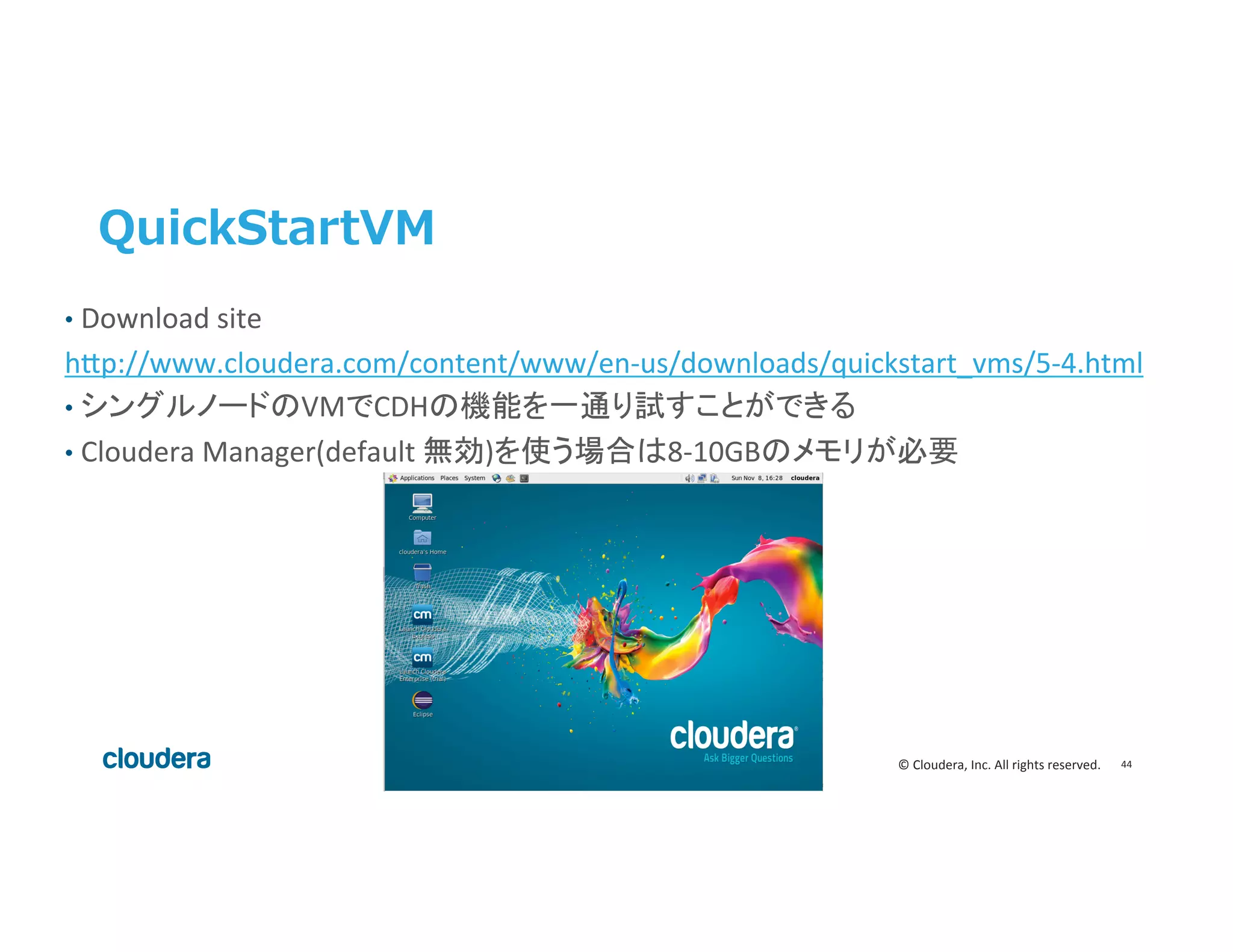 44	
  ©	
  Cloudera,	
  Inc.	
  All	
  rights	
  reserved.	
  
QuickStartVM
•  Download	
  site	
  	
  
h>p://www.cloudera.com/content/www/en-­‐us/downloads/quickstart_vms/5-­‐4.html	
  
•  シングルノードのVMでCDHの機能を一通り試すことができる	
  
•  Cloudera	
  Manager(default	
  無効)を使う場合は8-­‐10GBのメモリが必要	
 