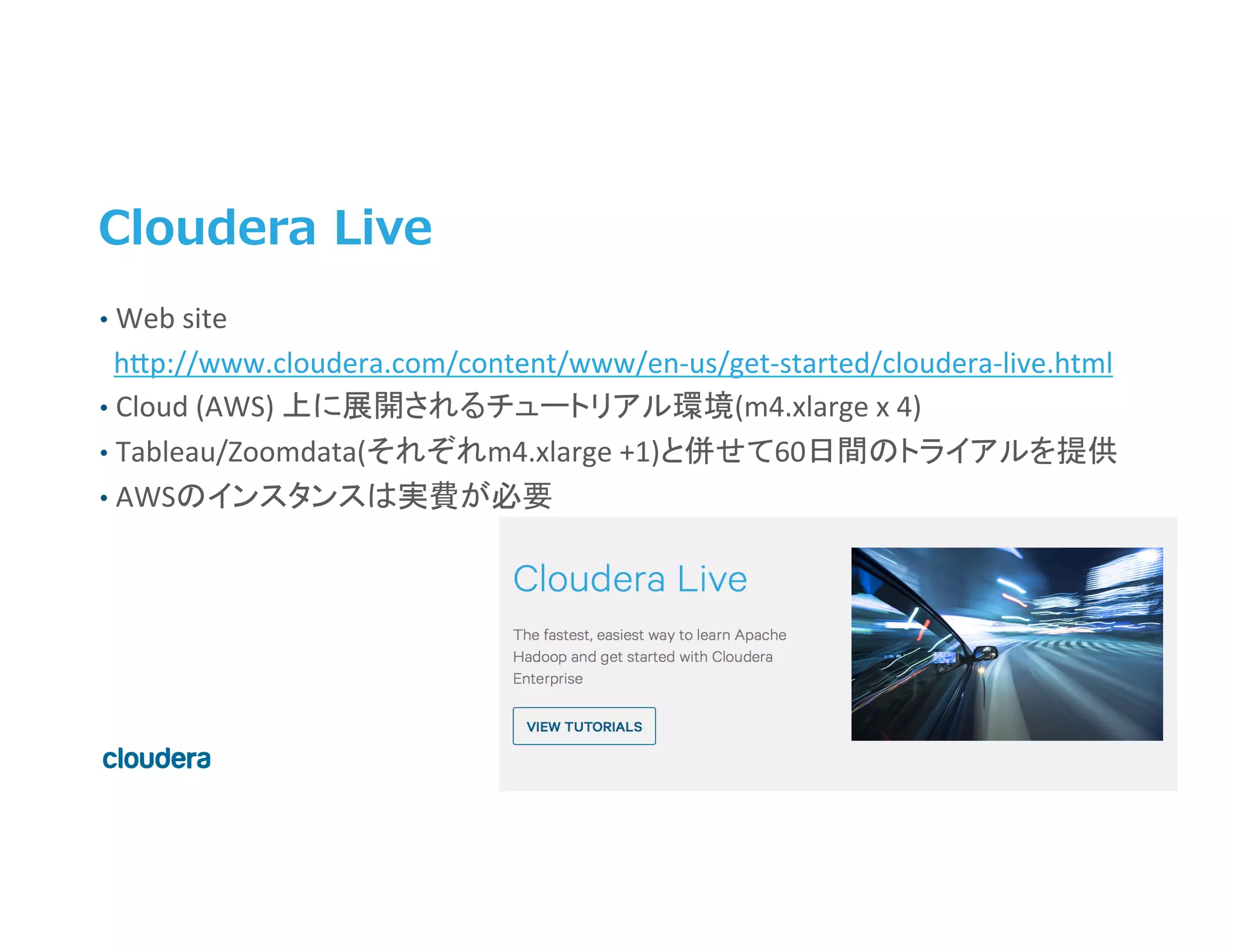 45	
  ©	
  Cloudera,	
  Inc.	
  All	
  rights	
  reserved.	
  
Cloudera  Live
•  Web	
  site	
  	
  
	
  	
  h>p://www.cloudera.com/content/www/en-­‐us/get-­‐started/cloudera-­‐live.html	
  
•  Cloud	
  (AWS)	
  上に展開されるチュートリアル環境(m4.xlarge	
  x	
  4)	
  
•  Tableau/Zoomdata(それぞれm4.xlarge	
  +1)と併せて60日間のトライアルを提供	
  
•  AWSのインスタンスは実費が必要	
  
 