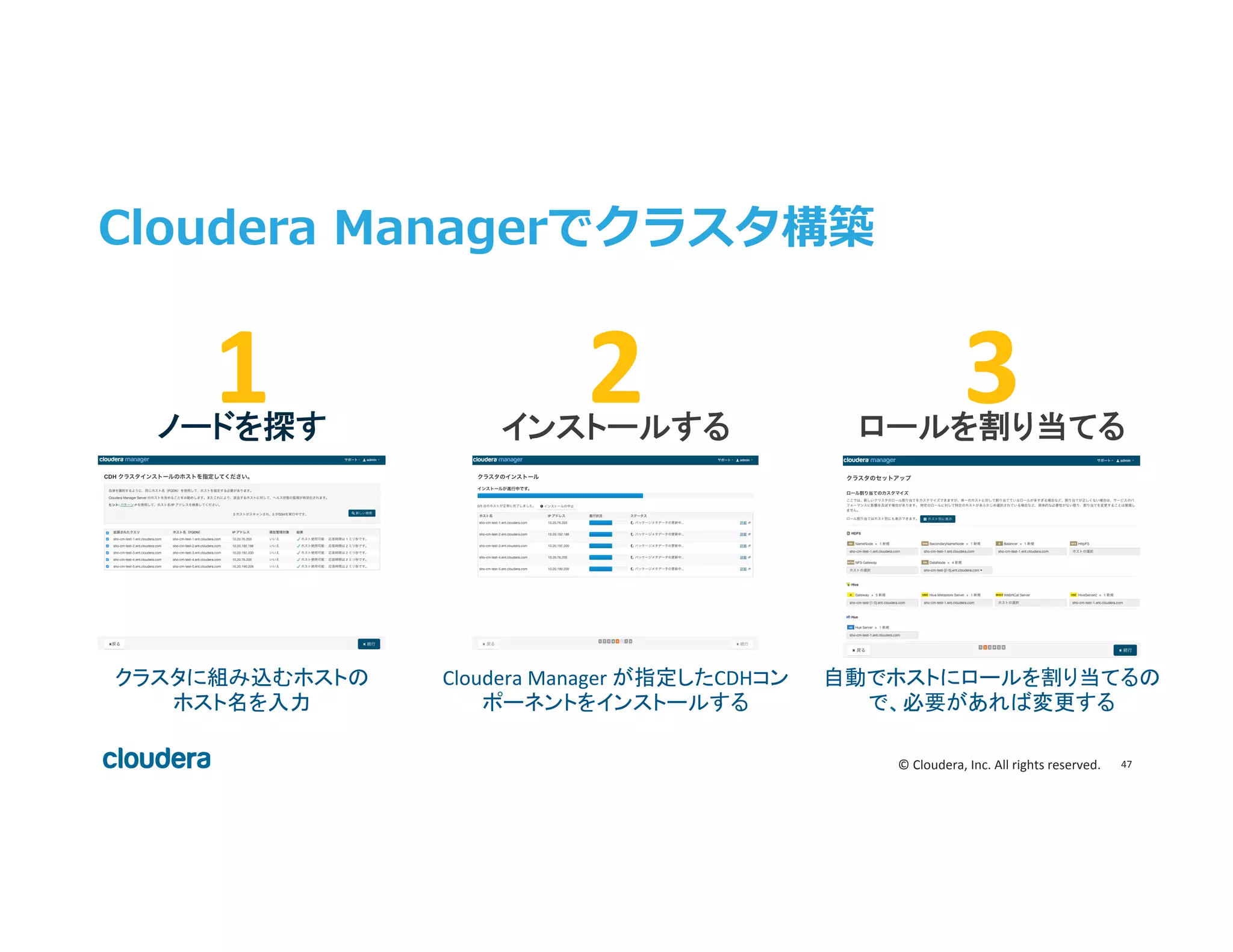 47	
  ©	
  Cloudera,	
  Inc.	
  All	
  rights	
  reserved.	
  
Cloudera  Managerでクラスタ構築
2	
   3	
  インストールする	
   ロールを割り当てる	
  
Cloudera	
  Manager	
  が指定したCDHコン
ポーネントをインストールする	
  
自動でホストにロールを割り当てるの
で、必要があれば変更する	
  
1	
  ノードを探す	
  
クラスタに組み込むホストの	
  
ホスト名を入力	
  
 