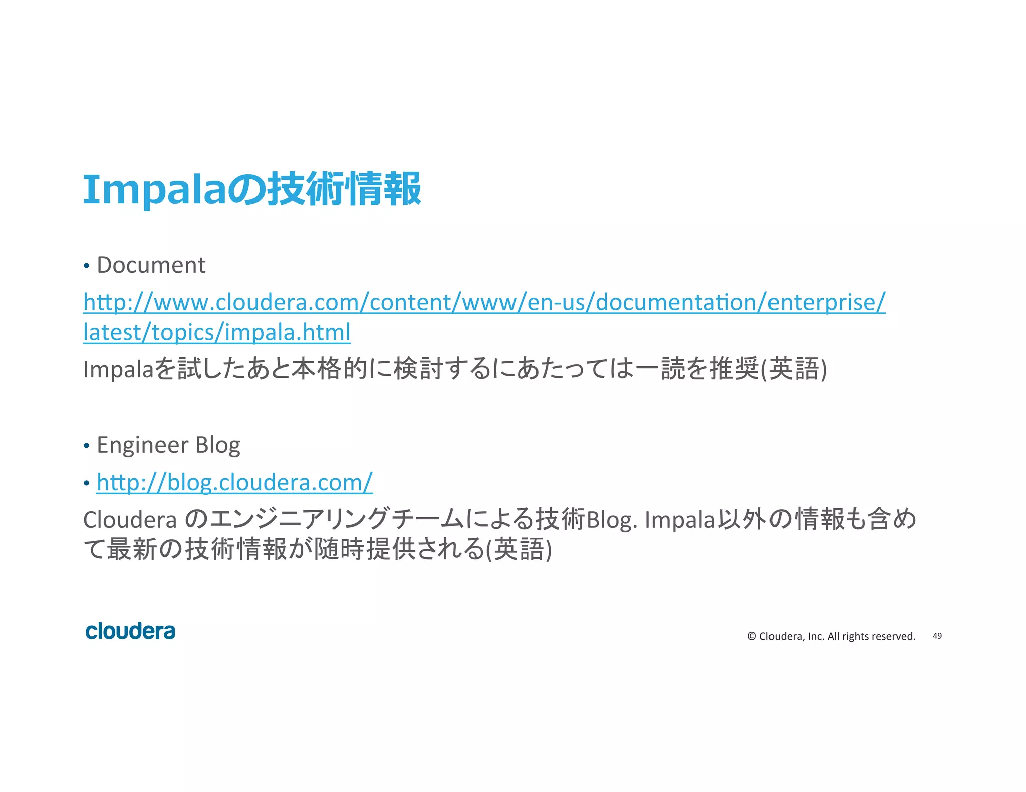 49	
  ©	
  Cloudera,	
  Inc.	
  All	
  rights	
  reserved.	
  
Impalaの技術情報
•  Document	
  
h>p://www.cloudera.com/content/www/en-­‐us/documentaeon/enterprise/
latest/topics/impala.html	
  
Impalaを試したあと本格的に検討するにあたっては一読を推奨(英語)	
  
	
  
•  Engineer	
  Blog	
  
•  h>p://blog.cloudera.com/	
  
Cloudera	
  のエンジニアリングチームによる技術Blog.	
  Impala以外の情報も含め
て最新の技術情報が随時提供される(英語)	
  
	
  
	
  
 