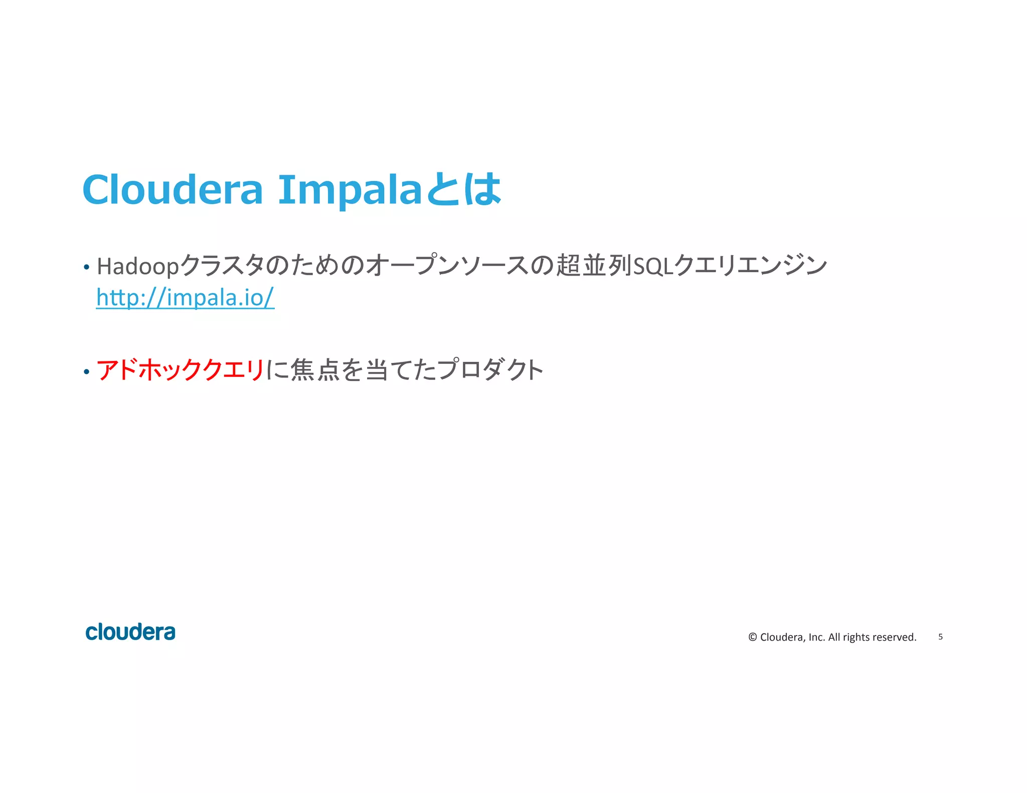 5	
  ©	
  Cloudera,	
  Inc.	
  All	
  rights	
  reserved.	
  
Cloudera  Impalaとは
•  Hadoopクラスタのためのオープンソースの超並列SQLクエリエンジン
h>p://impala.io/	
  
•  アドホッククエリに焦点を当てたプロダクト	
  
	
 