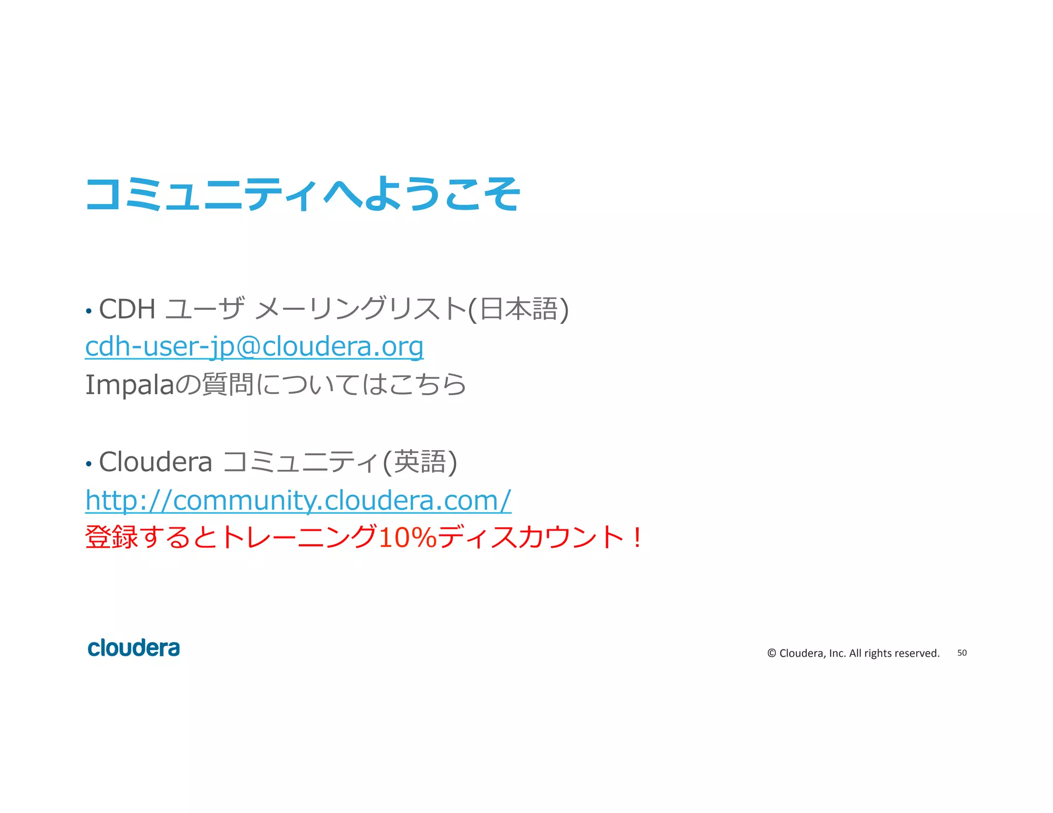 50	
  ©	
  Cloudera,	
  Inc.	
  All	
  rights	
  reserved.	
  
コミュニティへようこそ
•  CDH  ユーザ  メーリングリスト(⽇日本語)
cdh-‐‑‒user-‐‑‒jp@cloudera.org
Impalaの質問についてはこちら
•  Cloudera  コミュニティ(英語)
http://community.cloudera.com/
登録するとトレーニング10%ディスカウント！
	
 
