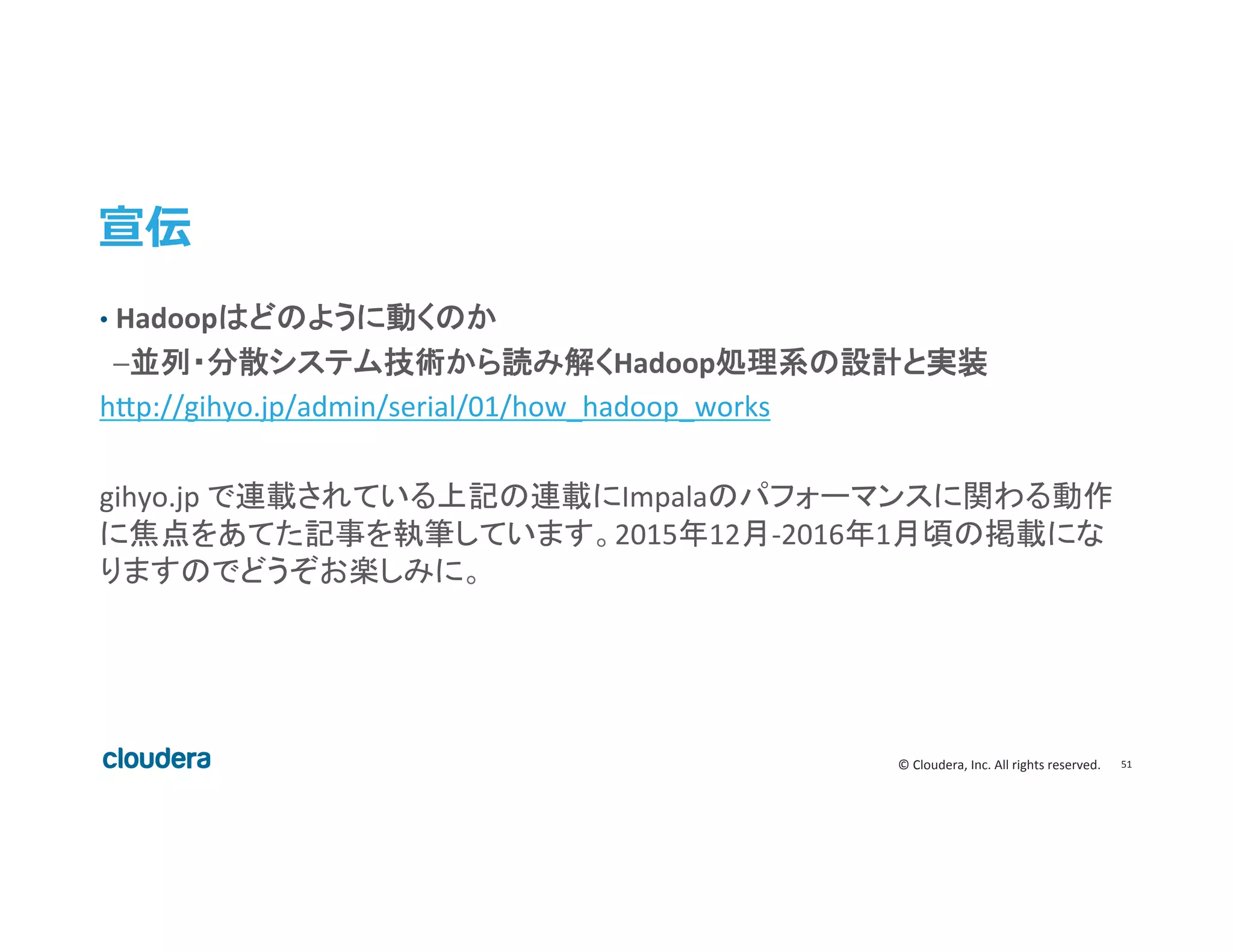 51	
  ©	
  Cloudera,	
  Inc.	
  All	
  rights	
  reserved.	
  
宣伝
•  Hadoopはどのように動くのか 	
  
	
  	
  ─並列・分散システム技術から読み解くHadoop処理系の設計と実装	
  
h>p://gihyo.jp/admin/serial/01/how_hadoop_works	
  
	
  
gihyo.jp	
  で連載されている上記の連載にImpalaのパフォーマンスに関わる動作
に焦点をあてた記事を執筆しています。2015年12月-­‐2016年1月頃の掲載にな
りますのでどうぞお楽しみに。	
 