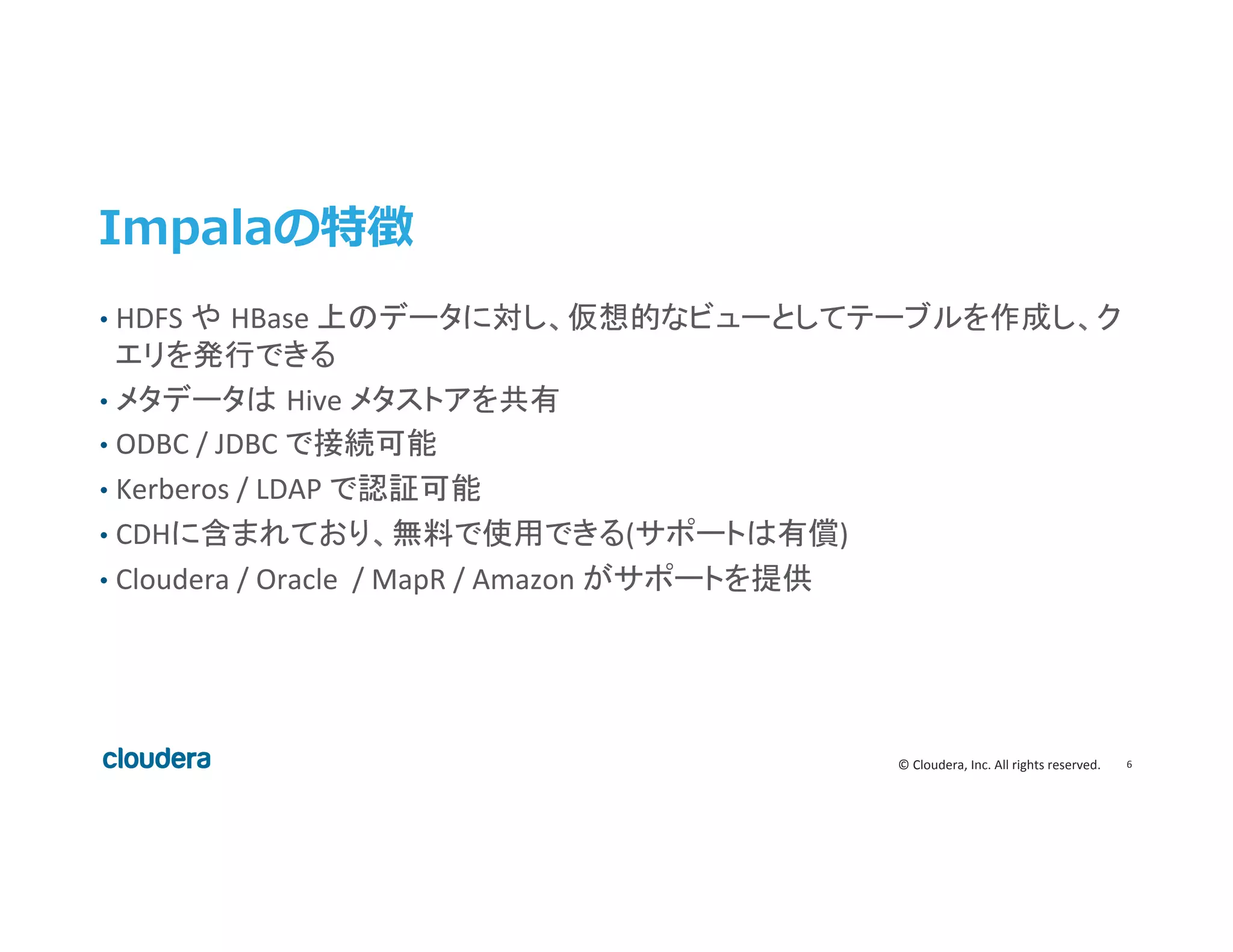 6	
  ©	
  Cloudera,	
  Inc.	
  All	
  rights	
  reserved.	
  
Impalaの特徴
•  HDFS	
  や HBase	
  上のデータに対し、仮想的なビューとしてテーブルを作成し、ク
エリを発行できる	
  
•  メタデータは Hive	
  メタストアを共有	
  
•  ODBC	
  /	
  JDBC	
  で接続可能	
  
•  Kerberos	
  /	
  LDAP	
  で認証可能	
  
•  CDHに含まれており、無料で使用できる(サポートは有償)	
  
•  Cloudera	
  /	
  Oracle	
  	
  /	
  MapR	
  /	
  Amazon	
  がサポートを提供	
  
 