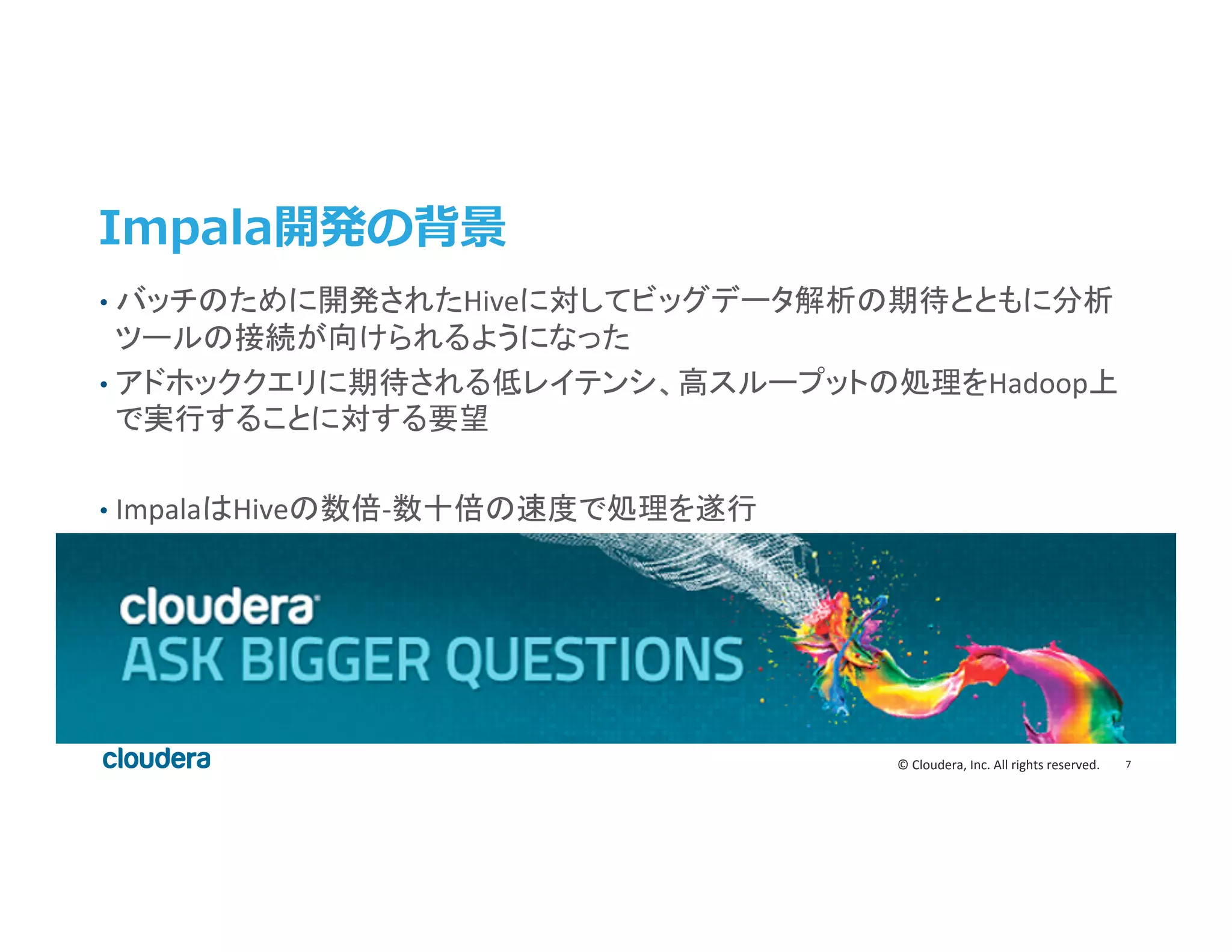 7	
  ©	
  Cloudera,	
  Inc.	
  All	
  rights	
  reserved.	
  
Impala開発の背景
•  バッチのために開発されたHiveに対してビッグデータ解析の期待とともに分析
ツールの接続が向けられるようになった	
  
•  アドホッククエリに期待される低レイテンシ、高スループットの処理をHadoop上
で実行することに対する要望	
  
•  ImpalaはHiveの数倍-­‐数十倍の速度で処理を遂行	
  
 