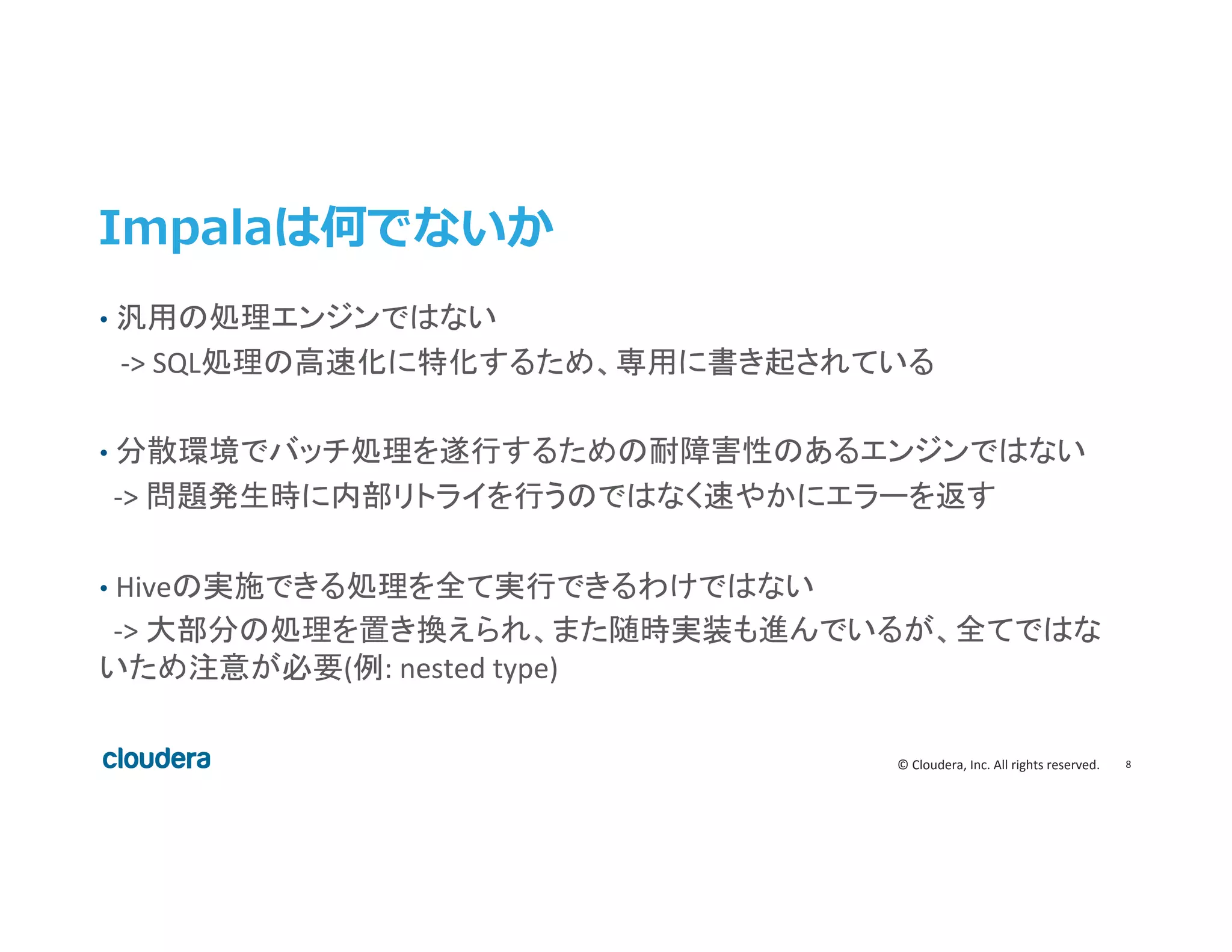 8	
  ©	
  Cloudera,	
  Inc.	
  All	
  rights	
  reserved.	
  
Impalaは何でないか
•  汎用の処理エンジンではない	
  
	
  	
  	
  -­‐>	
  SQL処理の高速化に特化するため、専用に書き起されている	
  
	
  
•  分散環境でバッチ処理を遂行するための耐障害性のあるエンジンではない	
  
	
  	
  -­‐>	
  問題発生時に内部リトライを行うのではなく速やかにエラーを返す	
  
	
  
•  Hiveの実施できる処理を全て実行できるわけではない	
  
	
  	
  -­‐>	
  大部分の処理を置き換えられ、また随時実装も進んでいるが、全てではな
いため注意が必要(例:	
  nested	
  type)	
  
 