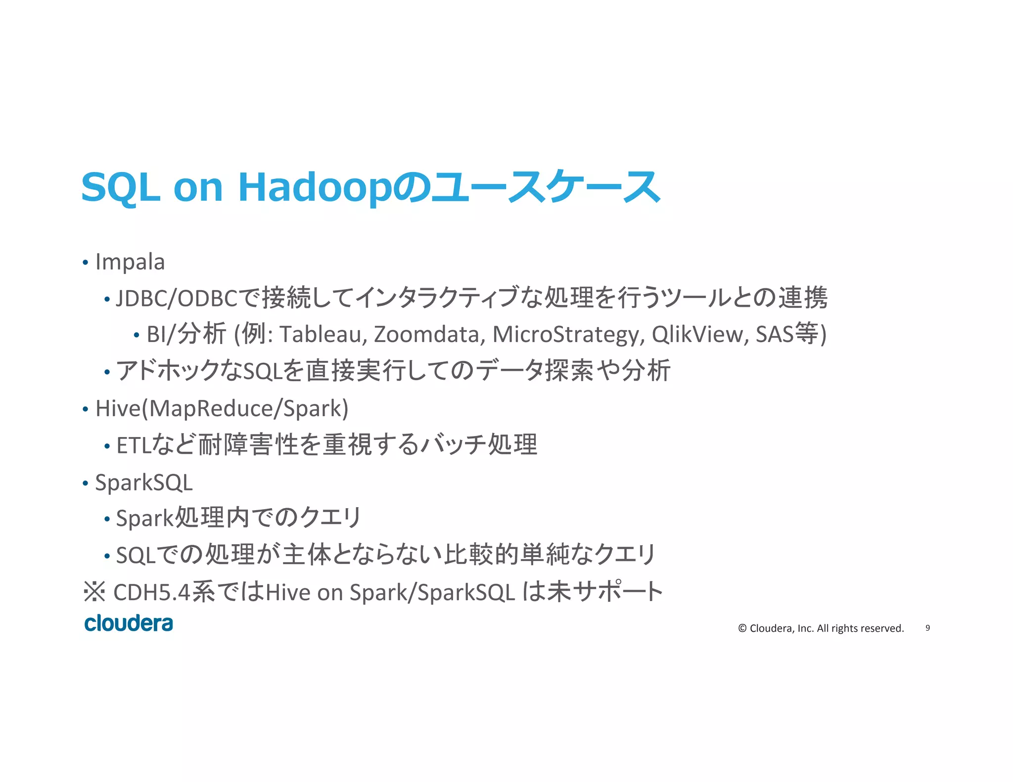 9	
  ©	
  Cloudera,	
  Inc.	
  All	
  rights	
  reserved.	
  
SQL  on  Hadoopのユースケース
•  Impala	
  
• JDBC/ODBCで接続してインタラクティブな処理を行うツールとの連携	
  
•  BI/分析	
  (例:	
  Tableau,	
  Zoomdata,	
  MicroStrategy,	
  QlikView,	
  SAS等)	
  
• アドホックなSQLを直接実行してのデータ探索や分析	
  
•  Hive(MapReduce/Spark)	
  
• ETLなど耐障害性を重視するバッチ処理	
  
•  SparkSQL	
  
• Spark処理内でのクエリ	
  
• SQLでの処理が主体とならない比較的単純なクエリ	
  
※	
  CDH5.4系ではHive	
  on	
  Spark/SparkSQL	
  は未サポート	
  
 