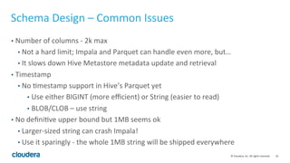 10© Cloudera, Inc. All rights reserved.
Nested Types: Known Issues
• The maximum size of a single row fed into a join build cannot exceed 8MB
(buffered-tuple-stream block size). For complex types this means:
• Size of all materialized collections (post projection and filtering) cannot exceed
8MB for certain plan shapes (expected to be rare).
• IMPALA-2603: Incorrect plan is generated for inline view referencing complex
types.
• Inline view has several relative table refs that refer to different ancestor query
blocks within the same nesting hierarchy.
 