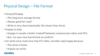 11© Cloudera, Inc. All rights reserved.
Schema Design – Common Issues
• Number of columns - 2k max
• Not a hard limit; Impala and Parquet can handle even more, but…
• It slows down Hive Metastore metadata update and retrieval
• It leads to big column stats metadata, especially for incremental stats
• Timestamp/Date
• Use timestamp for date;
• Date as partition column: use string or int (20150413 as an integer!)
• BLOB/CLOB – use string
• String size - no definitive upper bound but 1MB seems ok
• Larger-sized string can crash Impala!
• Use it sparingly - the whole 1MB string will be shipped everywhere
 
