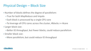 12© Cloudera, Inc. All rights reserved.
Physical Design – File Format
• Parquet/Snappy
• The long-term storage format
• Always good for reading!
• Write is very slow (reportedly 10x slower than Avro).
• Snappy vs Gzip
• Snappy is usually a better tradeoff between compression ratio and CPU.
• But, run your own benchmark to confirm!
• For write-once-read-once tmp ETL tables, consider text instead because:
• Writing is faster.
• Impala can perform the write.
 