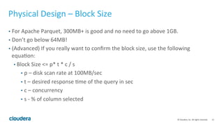 13© Cloudera, Inc. All rights reserved.
Physical Design – Block Size
• Number of blocks defines the degree of parallelism:
• True for both MapReduce and Impala
• Each block is processed by a single CPU core
• To leverage all CPU cores across the cluster, num blocks >= num core
• Larger block size:
• Better compression and IO throughput, but fewer blocks, could reduce parallelism
• Smaller block size:
• More parallelism, but could reduce IO throughput
• Can cause metadata bloat and create bottlenecks on HDFS NameNode(NN RPC
overhead 40K-50K/s), Hive Metastore, Impala catalog service
 