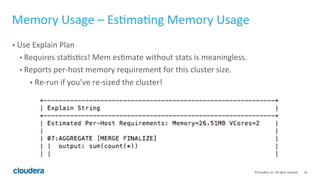 16© Cloudera, Inc. All rights reserved.
Memory Usage – The Basics
• Memory is used by:
• Hash join – RHS tables after decompression, filtering and projection
• Group by – proportional to the #groups
• Parquet writer buffer – 256MB per partition
• IO buffer (shared across queries)
• Memory held and reused by later queries
• Impala releases memory from time to time in 1.4 and later
 