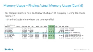 19© Cloudera, Inc. All rights reserved.
Memory Usage – Estimating Memory Usage (Cont’d)
• EXPLAIN’s memory estimate issues
• Can be way off – much higher or much lower.
• group by’s estimate can be particularly off – when there’s a large number of
group by columns.
• Mem estimate = NDV of group by column 1 * NDV of group by column 2 * …
NDV of group by column n
• Ignore EXPLAIN’s estimate if it’s too high!
• Do your own estimate for group by
• GROUP BY mem usage = (total number of groups * size of each row) + (total
number of groups * size of each row) / num node
 