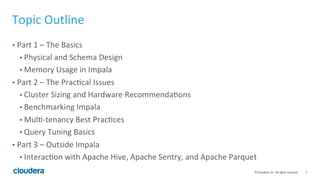 2© Cloudera, Inc. All rights reserved.
Topic Outline
• Part 1 – The Basics
• Physical and Schema Design
• Memory Usage in Impala
• Part 2 – The Practical Issues
• Cluster Sizing and Hardware Recommendations
• Benchmarking Impala
• Multi-tenancy Best Practices
• Query Tuning Basics
• Part 3 – Outside Impala
• Interaction with Apache Hive, Apache Sentry, and Apache Parquet
 
