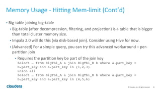 23© Cloudera, Inc. All rights reserved.
Memory Usage – Hitting Mem-limit (Cont’d)
• Lack of stats
• Wrong join order, wrong join strategy, wrong insert strategy
• Explain Plan tells you that!
• Fix: Compute Stats <table>
• For huge table that compute stats takes too long to finish, you can manually set
table/column stats
 