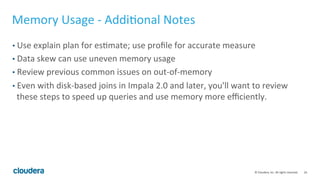 24© Cloudera, Inc. All rights reserved.
Memory Usage – Hitting Mem-limit (Cont’d)
• Lots of joins within a single query
• select…from fact, dim1, dim2,dim3,…dimN where …
• Each dim table can fit in memory, but not all of them together
• As of CDH 5.4/Impala 2.2,
• Impala might choose the wrong plan – BROADCAST
• Impala sometimes require 256MB as the minimal requirement per join!
• FIX 1: use shuffle hint
• Select … from fact join [shuffle] dim1 on … join
[shuffle] dim2 …
• FIX 2: pre-join the dim tables (if possible). few join=>better perf!
 