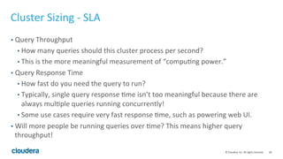 28© Cloudera, Inc. All rights reserved.
Topic Outline
• Part 1 – The Basics
• Physical and Schema Design
• Memory Usage
• Part 2 – The Practical Issues
• Cluster Sizing and Hardware Recommendations
• Benchmarking Impala
• Multi-tenancy Best Practices
• Query Tuning Basics
• Part 3 – Outside Impala
• Interaction with Apache Hive, Apache Sentry, and Apache Parquet
 